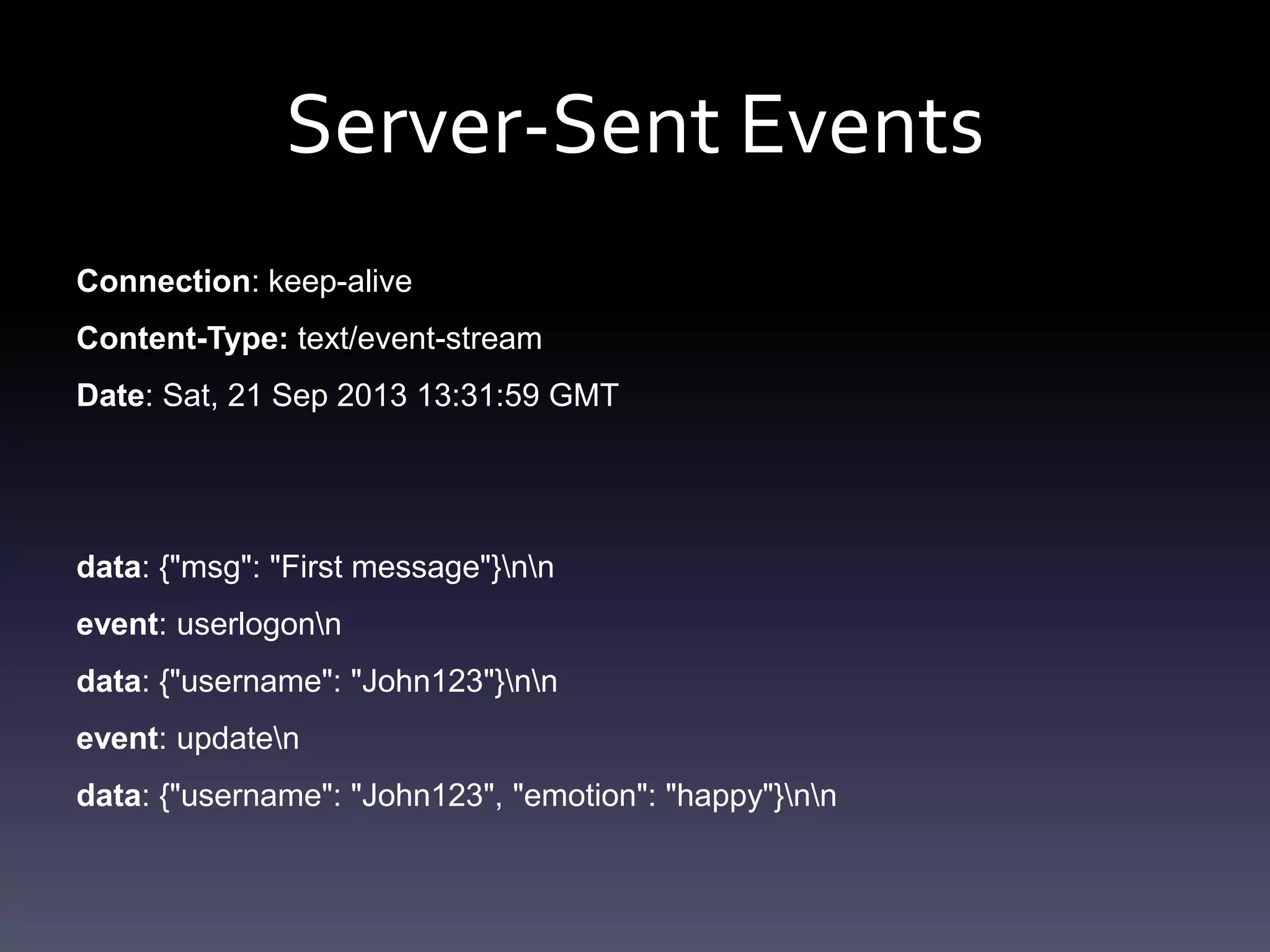 Server-Sent Events
Connection: keep-alive
Content-Type: text/event-stream
Date: Sat, 21 Sep 2013 13:31:59 GMT
data: {"msg": "First message"}nn
event: userlogonn
data: {"username": "John123"}nn
event: updaten
data: {"username": "John123", "emotion": "happy"}nn
 