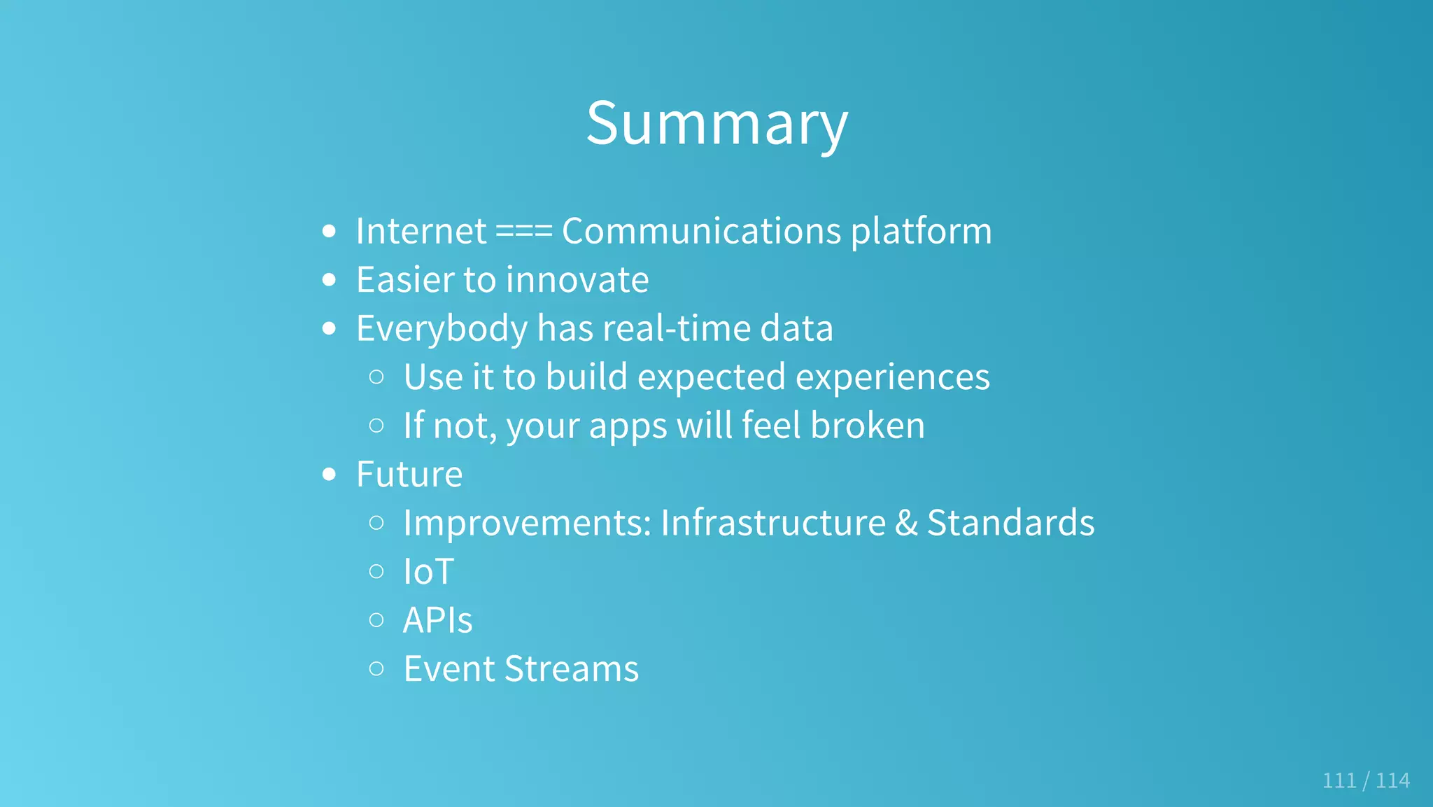 Summary
Internet === Communications platform
Easier to innovate
Everybody has real-time data
Use it to build expected experiences
If not, your apps will feel broken
Future
Improvements: Infrastructure & Standards
IoT
APIs
Event Streams
111 / 114
 