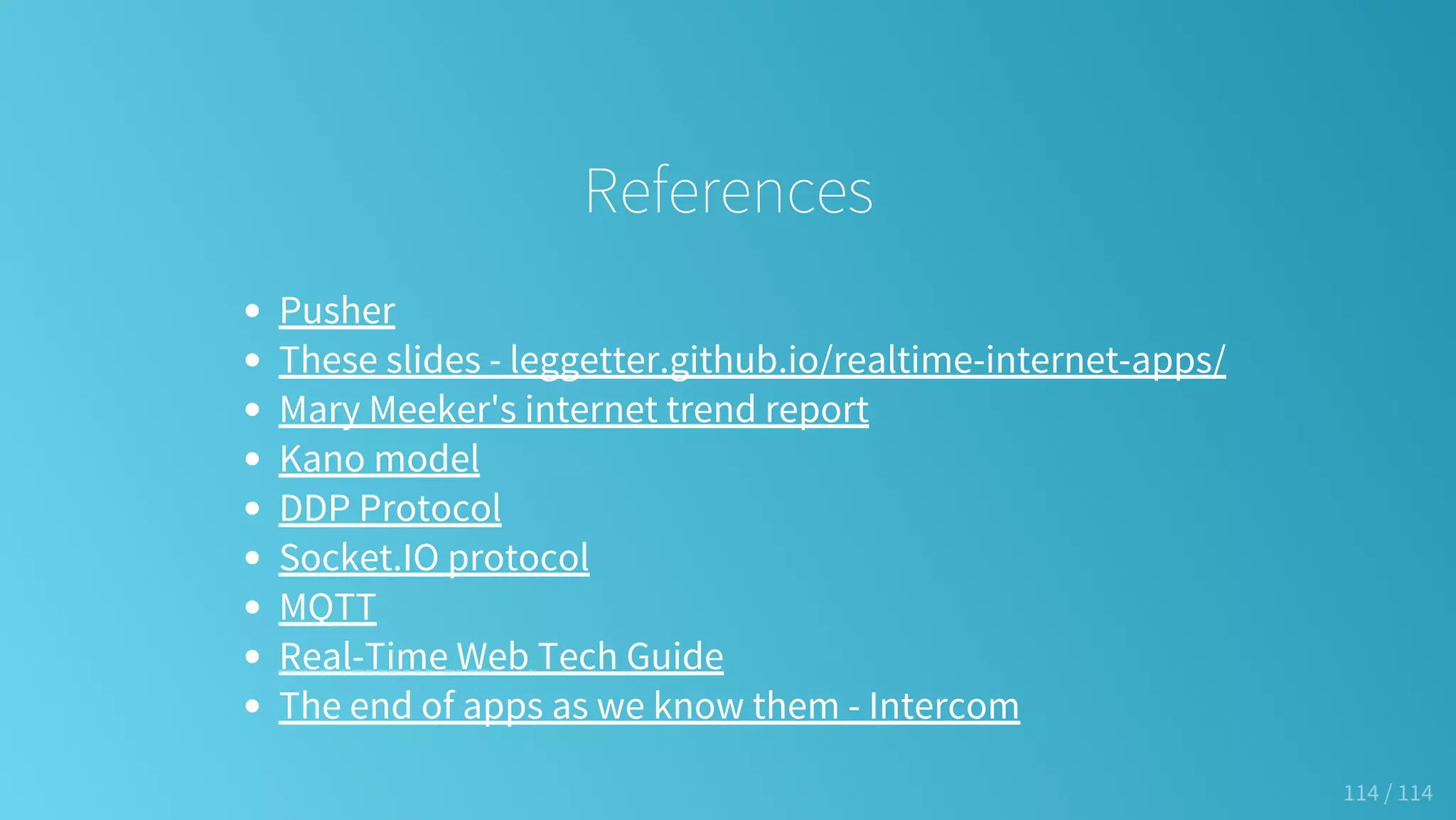 References
Pusher
These slides - leggetter.github.io/realtime-internet-apps/
Mary Meeker's internet trend report
Kano model
DDP Protocol
Socket.IO protocol
MQTT
Real-Time Web Tech Guide
The end of apps as we know them - Intercom
114 / 114
 