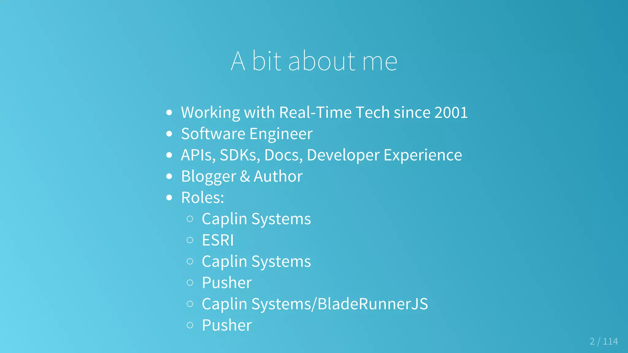 A bit about me
Working with Real-Time Tech since 2001
Software Engineer
APIs, SDKs, Docs, Developer Experience
Blogger & Author
Roles:
Caplin Systems
ESRI
Caplin Systems
Pusher
Caplin Systems/BladeRunnerJS
Pusher
2 / 114
 