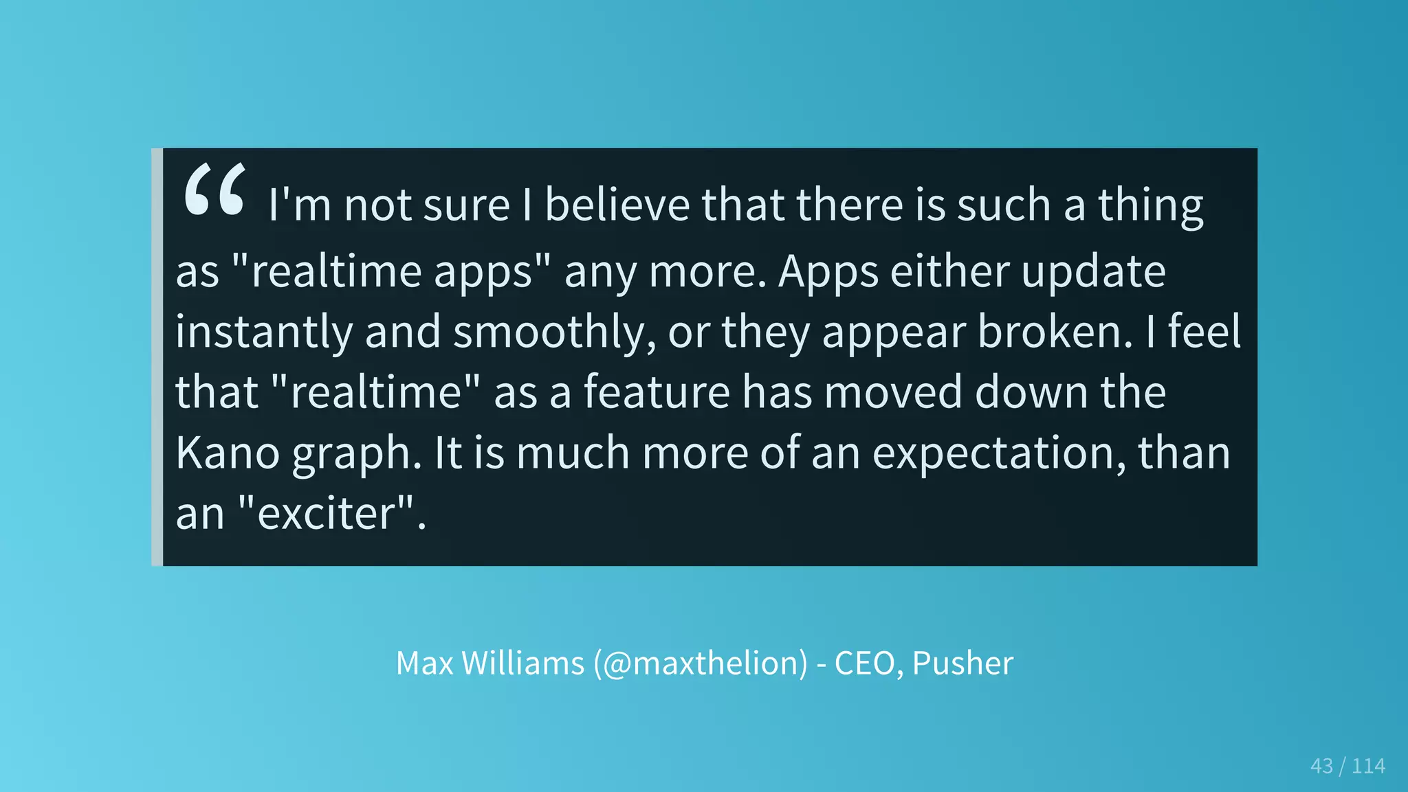Max Williams (@maxthelion) - CEO, Pusher
“I'm not sure I believe that there is such a thing
as "realtime apps" any more. Apps either update
instantly and smoothly, or they appear broken. I feel
that "realtime" as a feature has moved down the
Kano graph. It is much more of an expectation, than
an "exciter".
43 / 114
 
