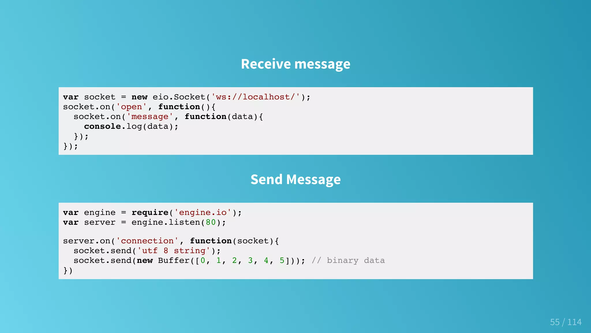 Receive message
var socket = new eio.Socket('ws://localhost/');
socket.on('open', function(){
socket.on('message', function(data){
console.log(data);
});
});
Send Message
var engine = require('engine.io');
var server = engine.listen(80);
server.on('connection', function(socket){
socket.send('utf 8 string');
socket.send(new Buffer([0, 1, 2, 3, 4, 5])); // binary data
})
55 / 114
 
