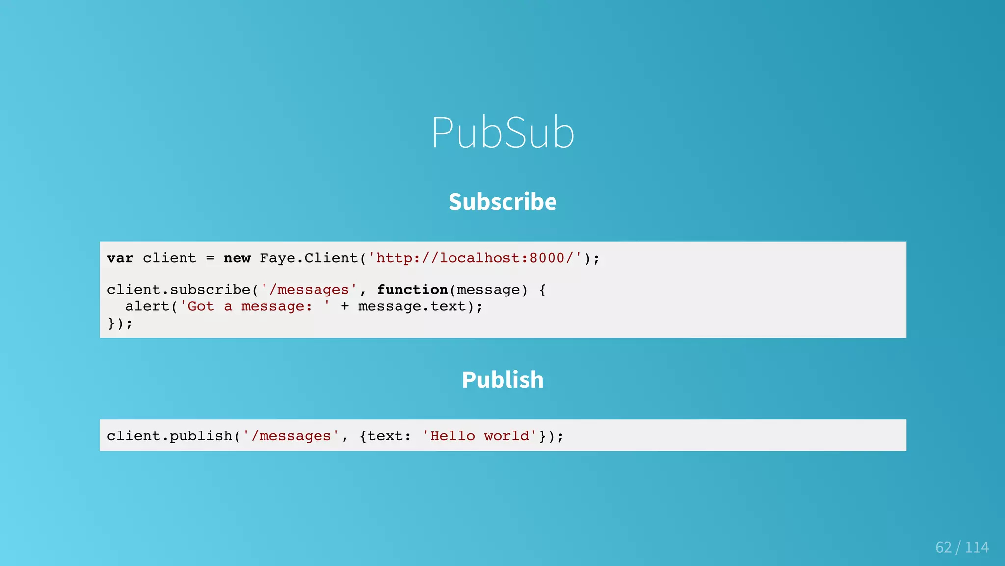 PubSub
Subscribe
var client = new Faye.Client('http://localhost:8000/');
client.subscribe('/messages', function(message) {
alert('Got a message: ' + message.text);
});
Publish
client.publish('/messages', {text: 'Hello world'});
62 / 114
 