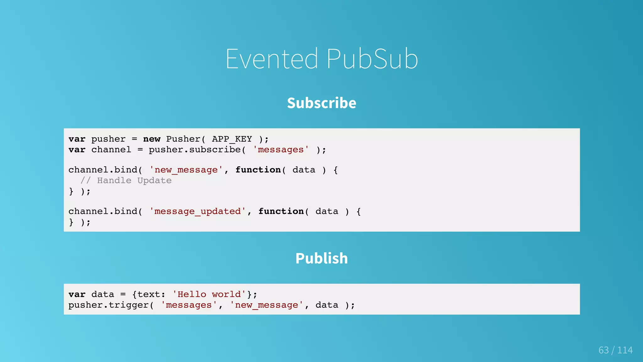 Evented PubSub
Subscribe
var pusher = new Pusher( APP_KEY );
var channel = pusher.subscribe( 'messages' );
channel.bind( 'new_message', function( data ) {
// Handle Update
} );
channel.bind( 'message_updated', function( data ) {
} );
Publish
var data = {text: 'Hello world'};
pusher.trigger( 'messages', 'new_message', data );
63 / 114
 
