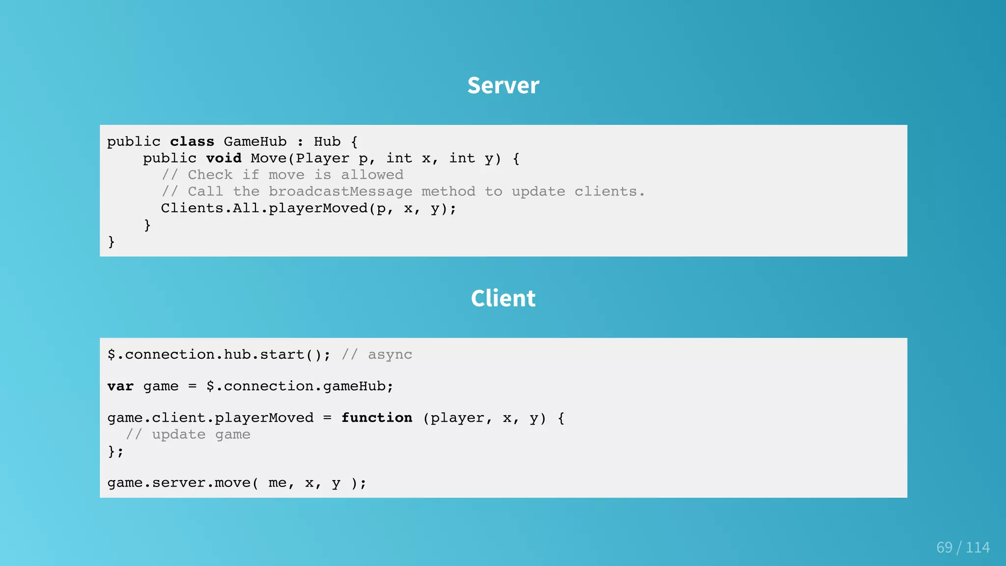 Server
public class GameHub : Hub {
public void Move(Player p, int x, int y) {
// Check if move is allowed
// Call the broadcastMessage method to update clients.
Clients.All.playerMoved(p, x, y);
}
}
Client
$.connection.hub.start(); // async
var game = $.connection.gameHub;
game.client.playerMoved = function (player, x, y) {
// update game
};
game.server.move( me, x, y );
69 / 114
 