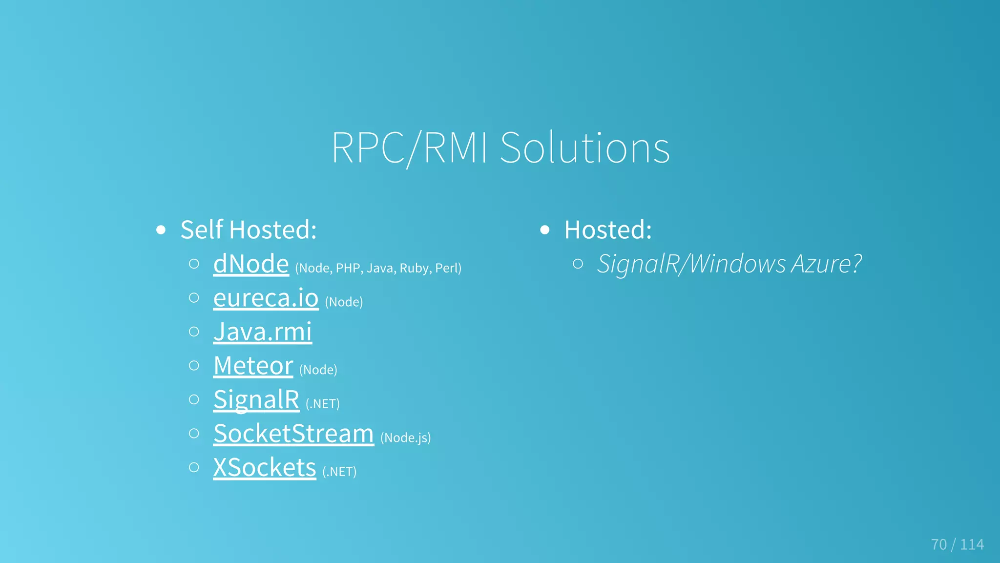 Self Hosted:
dNode (Node, PHP, Java, Ruby, Perl)
eureca.io (Node)
Java.rmi
Meteor (Node)
SignalR (.NET)
SocketStream (Node.js)
XSockets (.NET)
Hosted:
SignalR/Windows Azure?
RPC/RMI Solutions
70 / 114
 