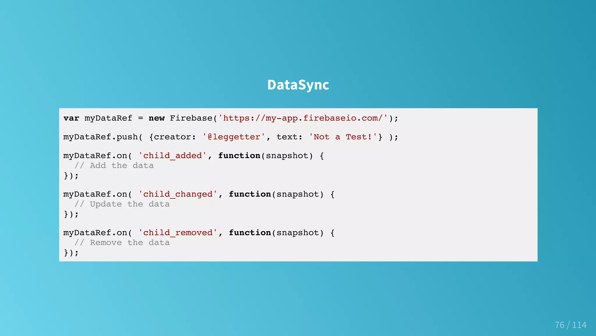 DataSync
var myDataRef = new Firebase('https://my-app.firebaseio.com/');
myDataRef.push( {creator: '@leggetter', text: 'Not a Test!'} );
myDataRef.on( 'child_added', function(snapshot) {
// Add the data
});
myDataRef.on( 'child_changed', function(snapshot) {
// Update the data
});
myDataRef.on( 'child_removed', function(snapshot) {
// Remove the data
});
76 / 114
 