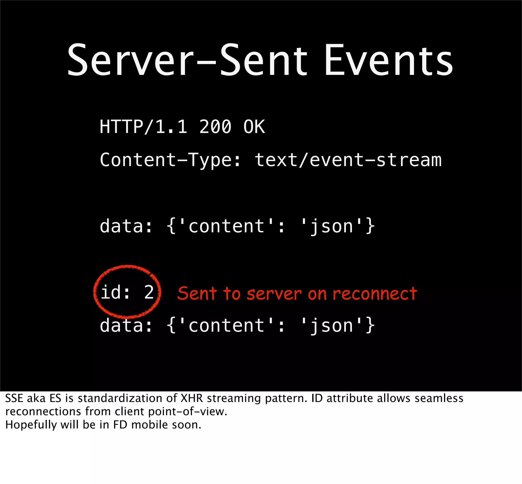 Server-Sent Events
                 HTTP/1.1 200 OK
                 Content-Type: text/event-stream


                 data: {'content': 'json'}


                 id: 2         Sent to server on reconnect
                 data: {'content': 'json'}


SSE aka ES is standardization of XHR streaming pattern. ID attribute allows seamless
reconnections from client point-of-view.
Hopefully will be in FD mobile soon.
 