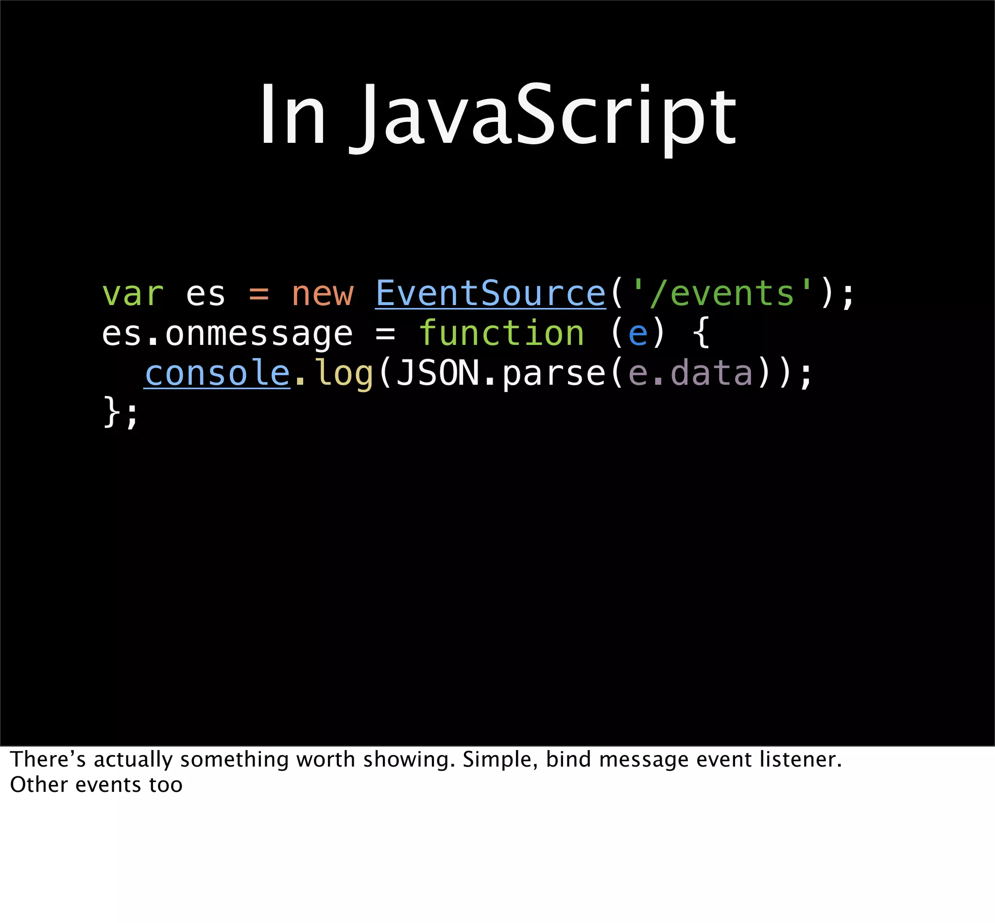 In JavaScript
        var es = new EventSource('/events');
        es.onmessage = function (e) {
           console.log(JSON.parse(e.data));
        };




There’s actually something worth showing. Simple, bind message event listener.
Other events too
 