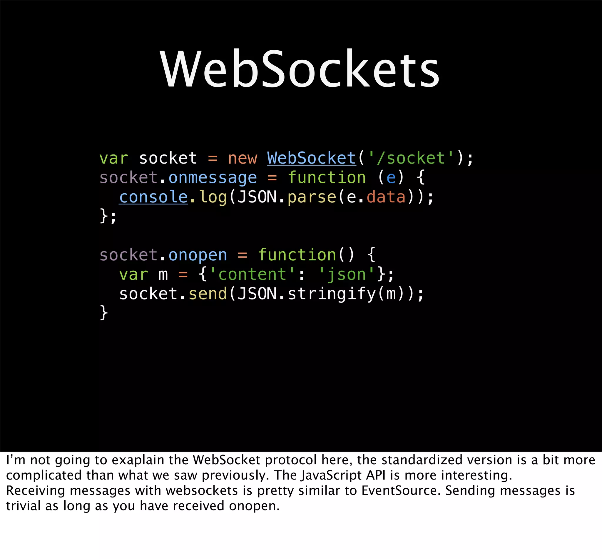 WebSockets
              var socket = new WebSocket('/socket');
              socket.onmessage = function (e) {
                 console.log(JSON.parse(e.data));
              };

              socket.onopen = function() {
                var m = {'content': 'json'};
                socket.send(JSON.stringify(m));
              }




I’m not going to exaplain the WebSocket protocol here, the standardized version is a bit more
complicated than what we saw previously. The JavaScript API is more interesting.
Receiving messages with websockets is pretty similar to EventSource. Sending messages is
trivial as long as you have received onopen.
 