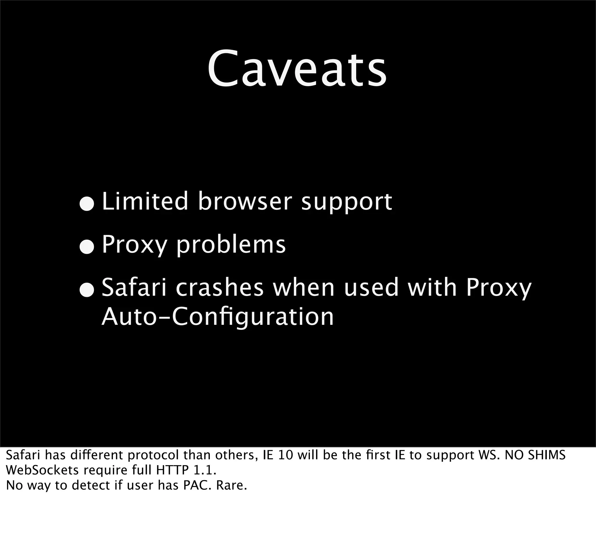 Caveats

           • Limited browser support
           • Proxy problems
           • Safari crashes when used with Proxy
               Auto-Conﬁguration




Safari has different protocol than others, IE 10 will be the ﬁrst IE to support WS. NO SHIMS
WebSockets require full HTTP 1.1.
No way to detect if user has PAC. Rare.
 