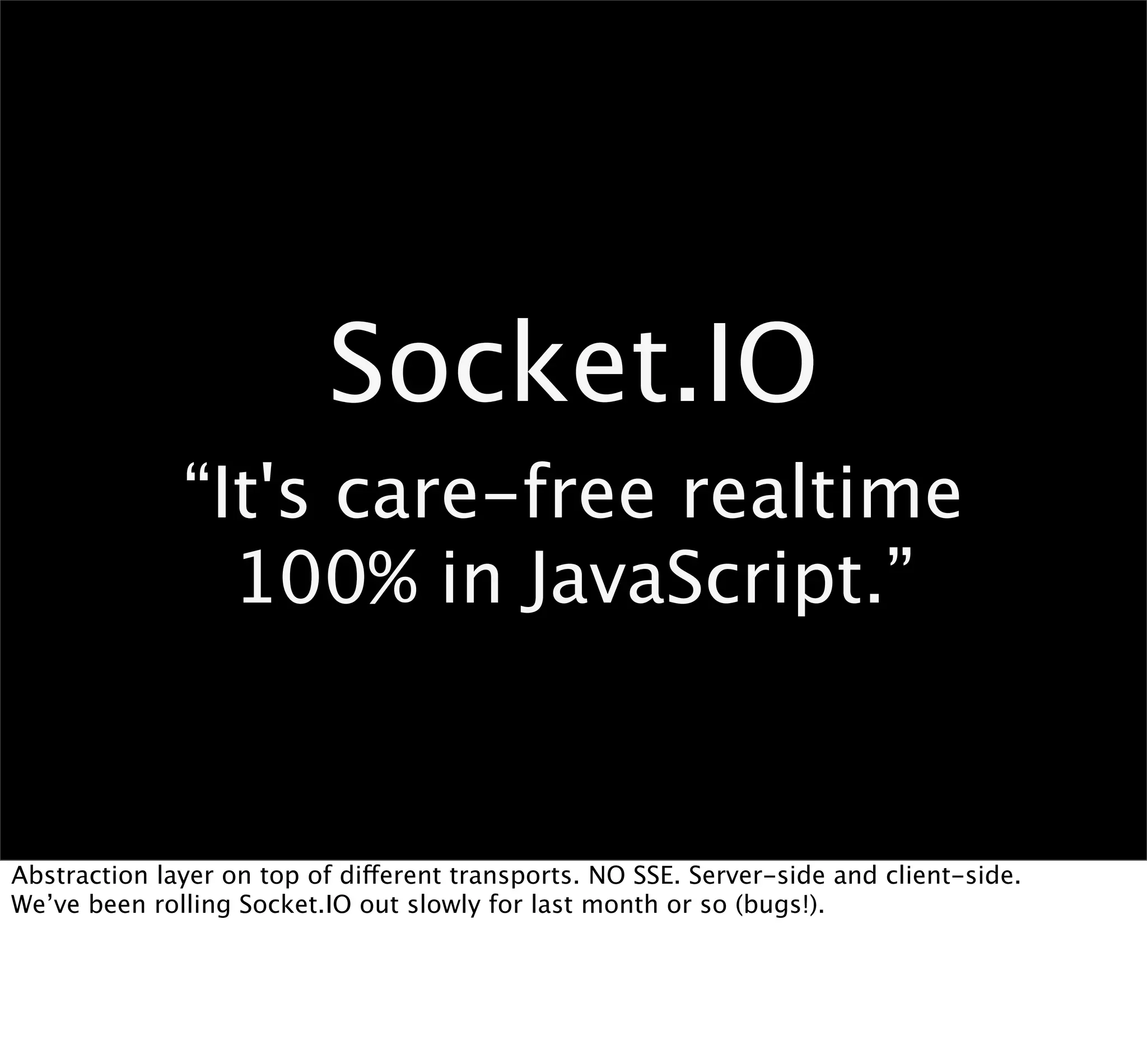 Socket.IO
              “It's care-free realtime
                100% in JavaScript.”


Abstraction layer on top of different transports. NO SSE. Server-side and client-side.
We’ve been rolling Socket.IO out slowly for last month or so (bugs!).
 