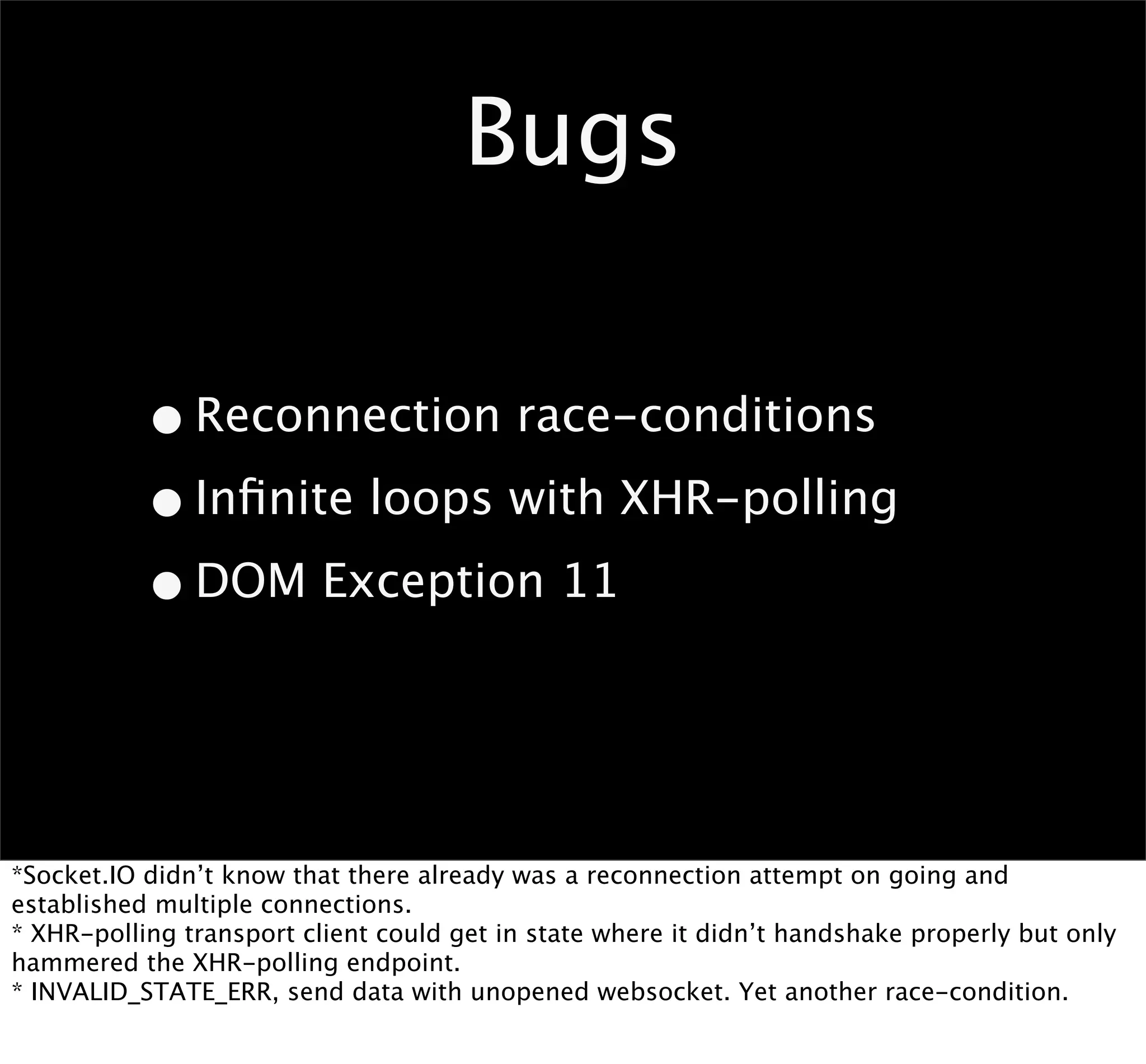 Bugs

           • Reconnection race-conditions
           • Inﬁnite loops with XHR-polling
           • DOM Exception 11


*Socket.IO didn’t know that there already was a reconnection attempt on going and
established multiple connections.
* XHR-polling transport client could get in state where it didn’t handshake properly but only
hammered the XHR-polling endpoint.
* INVALID_STATE_ERR, send data with unopened websocket. Yet another race-condition.
 