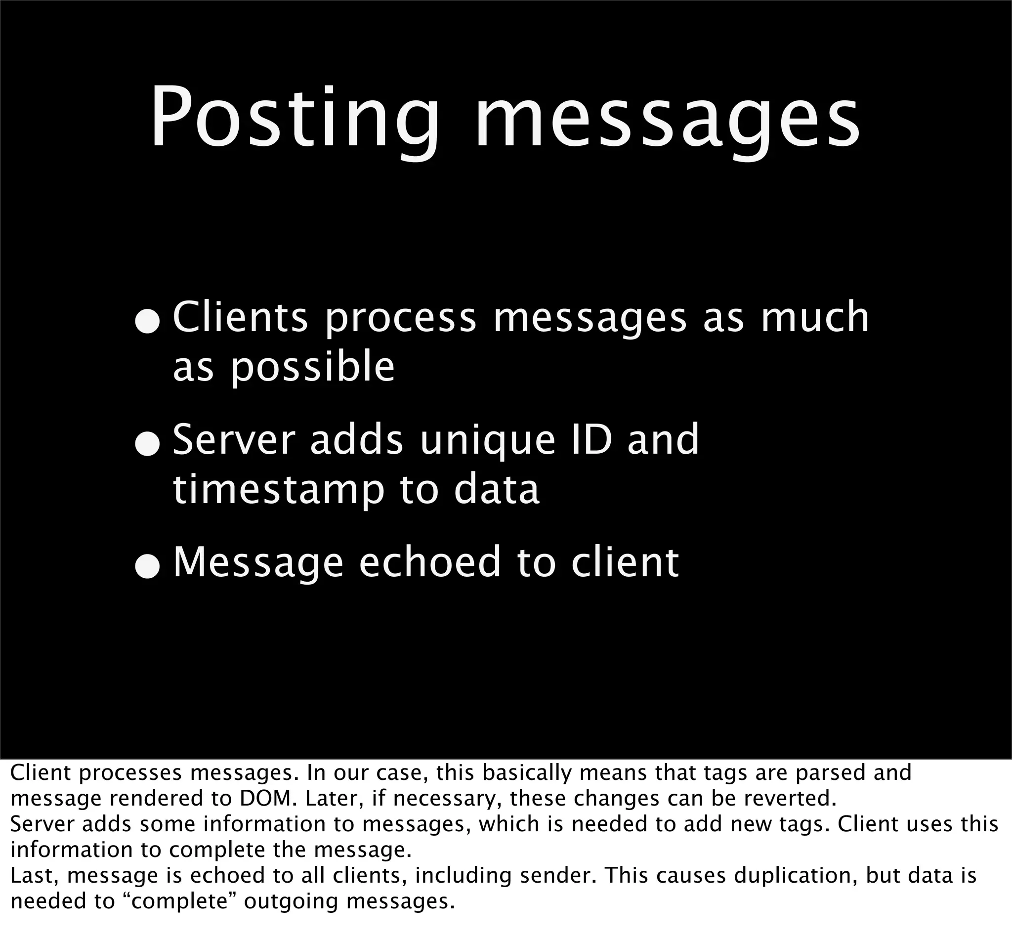 Posting messages

           • Clients process messages as much
               as possible

           • Server adds unique ID and
               timestamp to data

           • Message echoed to client

Client processes messages. In our case, this basically means that tags are parsed and
message rendered to DOM. Later, if necessary, these changes can be reverted.
Server adds some information to messages, which is needed to add new tags. Client uses this
information to complete the message.
Last, message is echoed to all clients, including sender. This causes duplication, but data is
needed to “complete” outgoing messages.
 