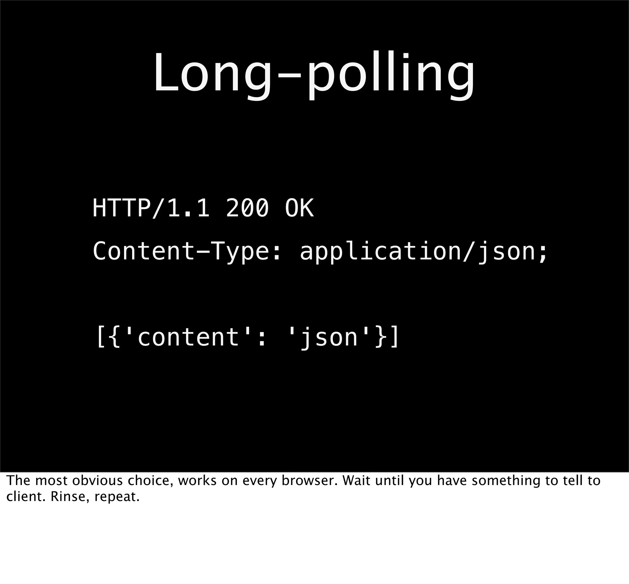 Long-polling

            HTTP/1.1 200 OK
            Content-Type: application/json;


            [{'content': 'json'}]




The most obvious choice, works on every browser. Wait until you have something to tell to
client. Rinse, repeat.
 