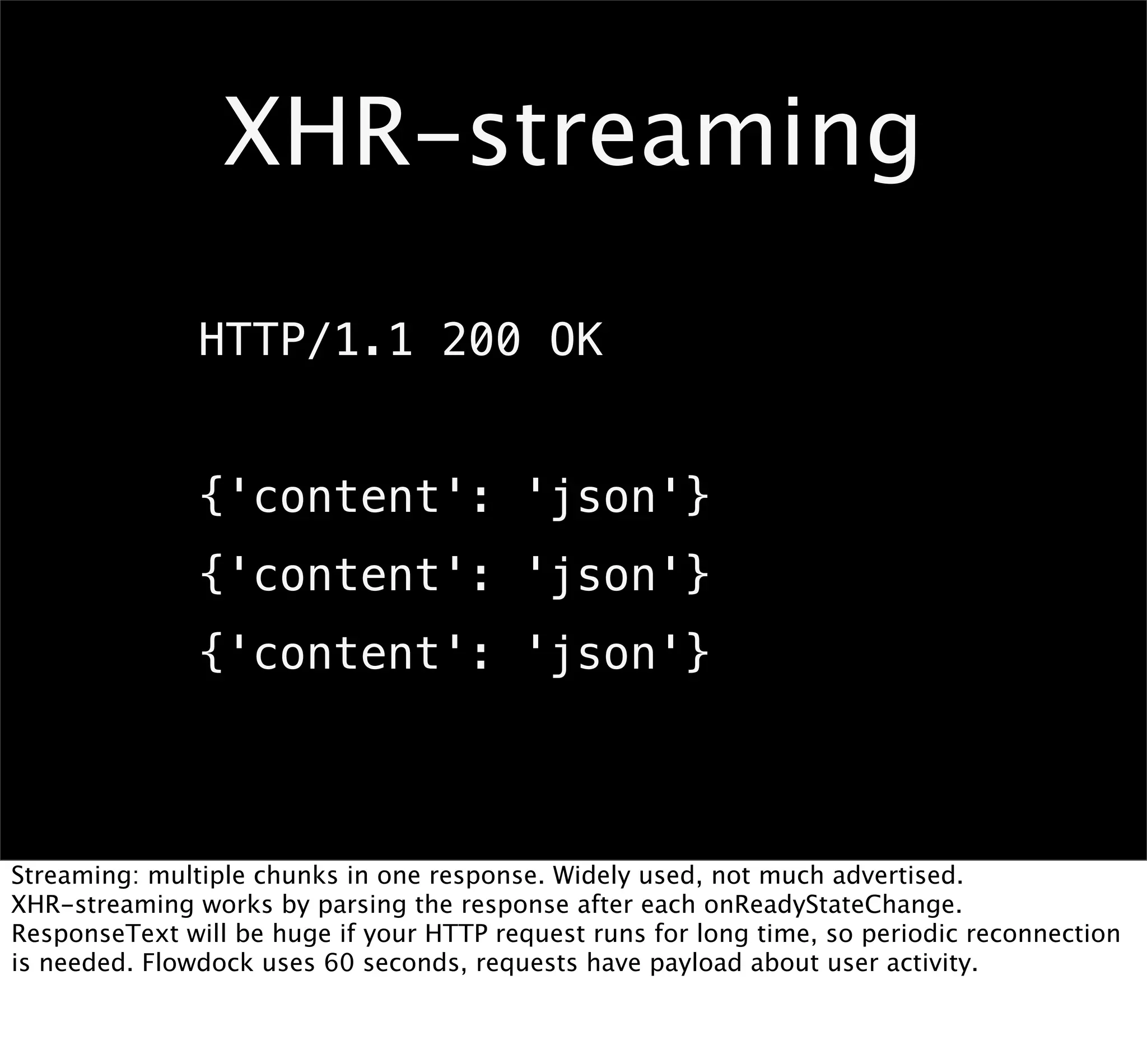 XHR-streaming

               HTTP/1.1 200 OK


               {'content': 'json'}
               {'content': 'json'}
               {'content': 'json'}



Streaming: multiple chunks in one response. Widely used, not much advertised.
XHR-streaming works by parsing the response after each onReadyStateChange.
ResponseText will be huge if your HTTP request runs for long time, so periodic reconnection
is needed. Flowdock uses 60 seconds, requests have payload about user activity.
 