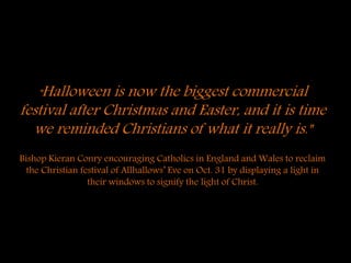 "Halloween is now the biggest commercial
festival after Christmas and Easter, and it is time
we reminded Christians of what it really is."
Bishop Kieran Conry encouraging Catholics in England and Wales to reclaim
the Christian festival of Allhallows’ Eve on Oct. 31 by displaying a light in
their windows to signify the light of Christ.
 