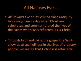All Hallows Eve…
• All Hallows Eve or Halloween since antiquity
has always been a day when Christians
celebrated and commemorated the lives of
the Saints who’s lives reflected Jesus Christ.
• Through faith and living the gospel the Saints
allow us to see holiness in the lives of ordinary
people, we realize that Holiness is attainable.
 