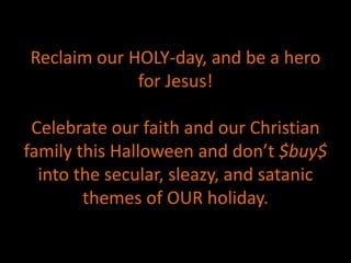 Reclaim our HOLY-day, and be a hero
for Jesus!
Celebrate our faith and our Christian
family this Halloween and don’t $buy$
into the secular, sleazy, and satanic
themes of OUR holiday.
 