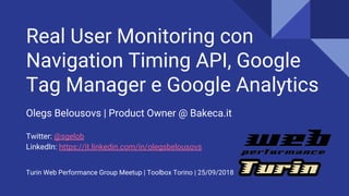 Real User Monitoring con
Navigation Timing API, Google
Tag Manager e Google Analytics
Olegs Belousovs | Product Owner @ Bakeca.it
Twitter: @sgelob
LinkedIn: https://it.linkedin.com/in/olegsbelousovs
Turin Web Performance Group Meetup | Toolbox Torino | 25/09/2018
 
