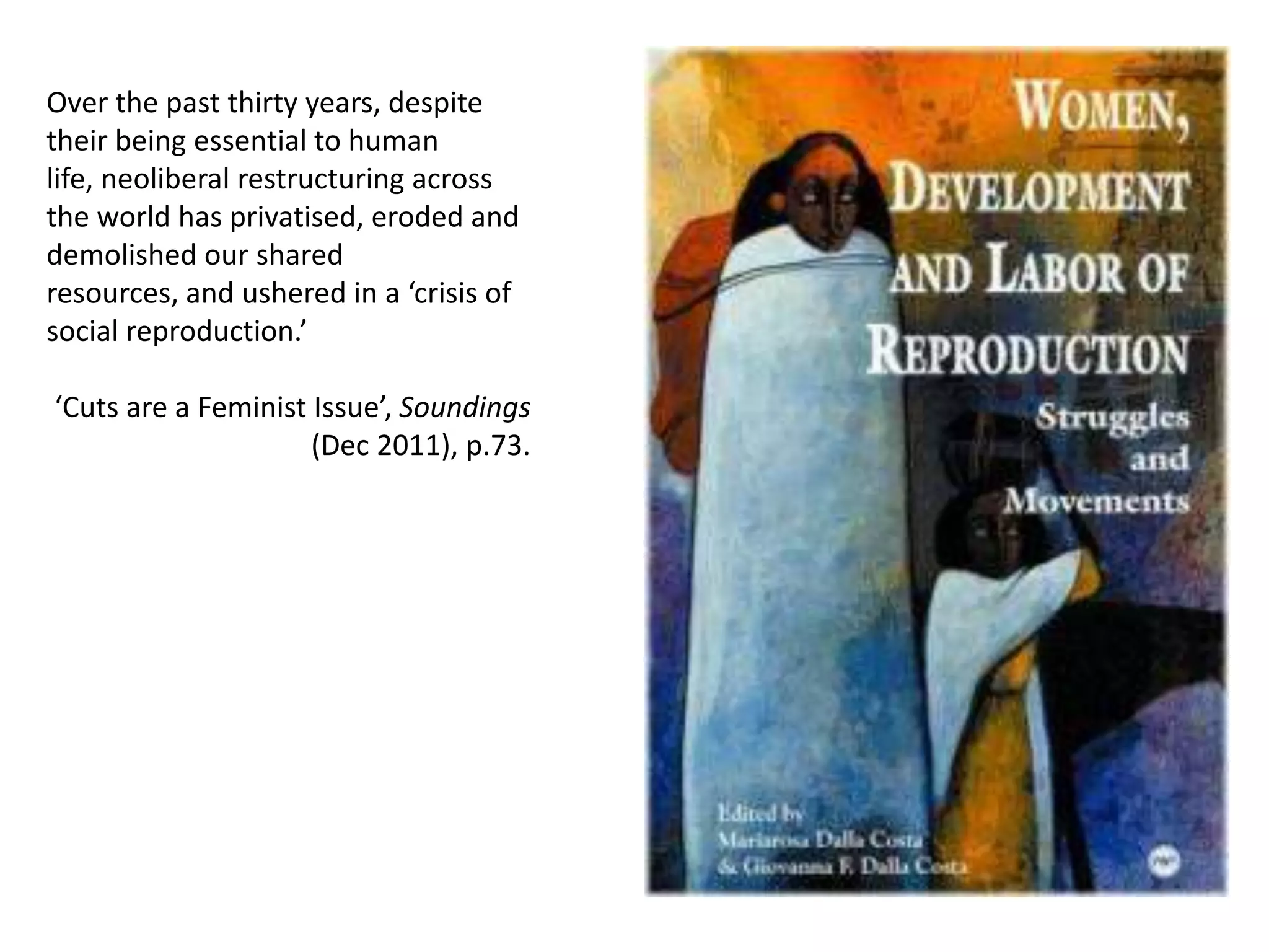 Over the past thirty years, despite
their being essential to human
life, neoliberal restructuring across
the world has privatised, eroded and
demolished our shared
resources, and ushered in a ‘crisis of
social reproduction.’
‘Cuts are a Feminist Issue’, Soundings
(Dec 2011), p.73.

 