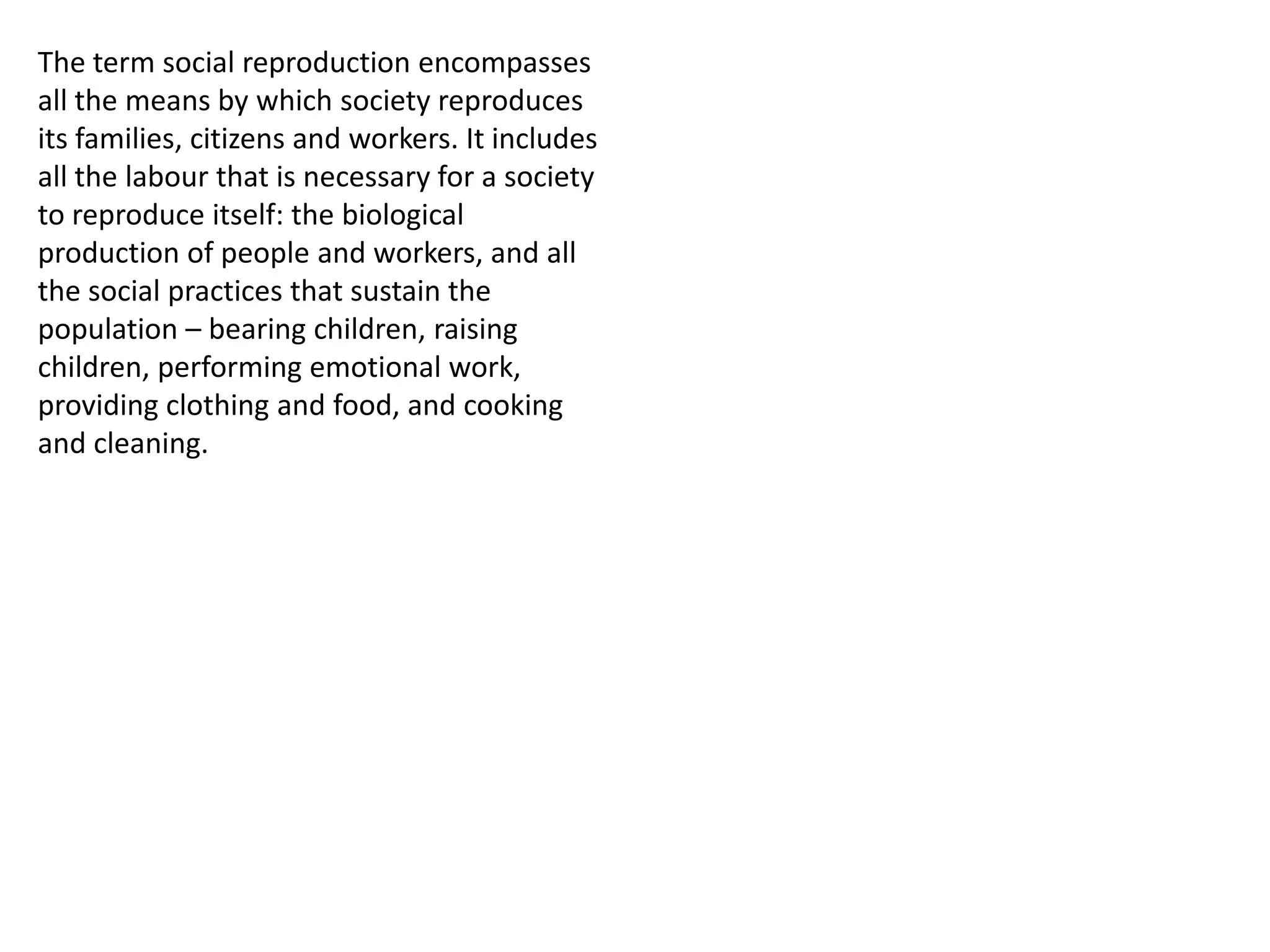 The term social reproduction encompasses
all the means by which society reproduces
its families, citizens and workers. It includes
all the labour that is necessary for a society
to reproduce itself: the biological
production of people and workers, and all
the social practices that sustain the
population – bearing children, raising
children, performing emotional work,
providing clothing and food, and cooking
and cleaning.

 