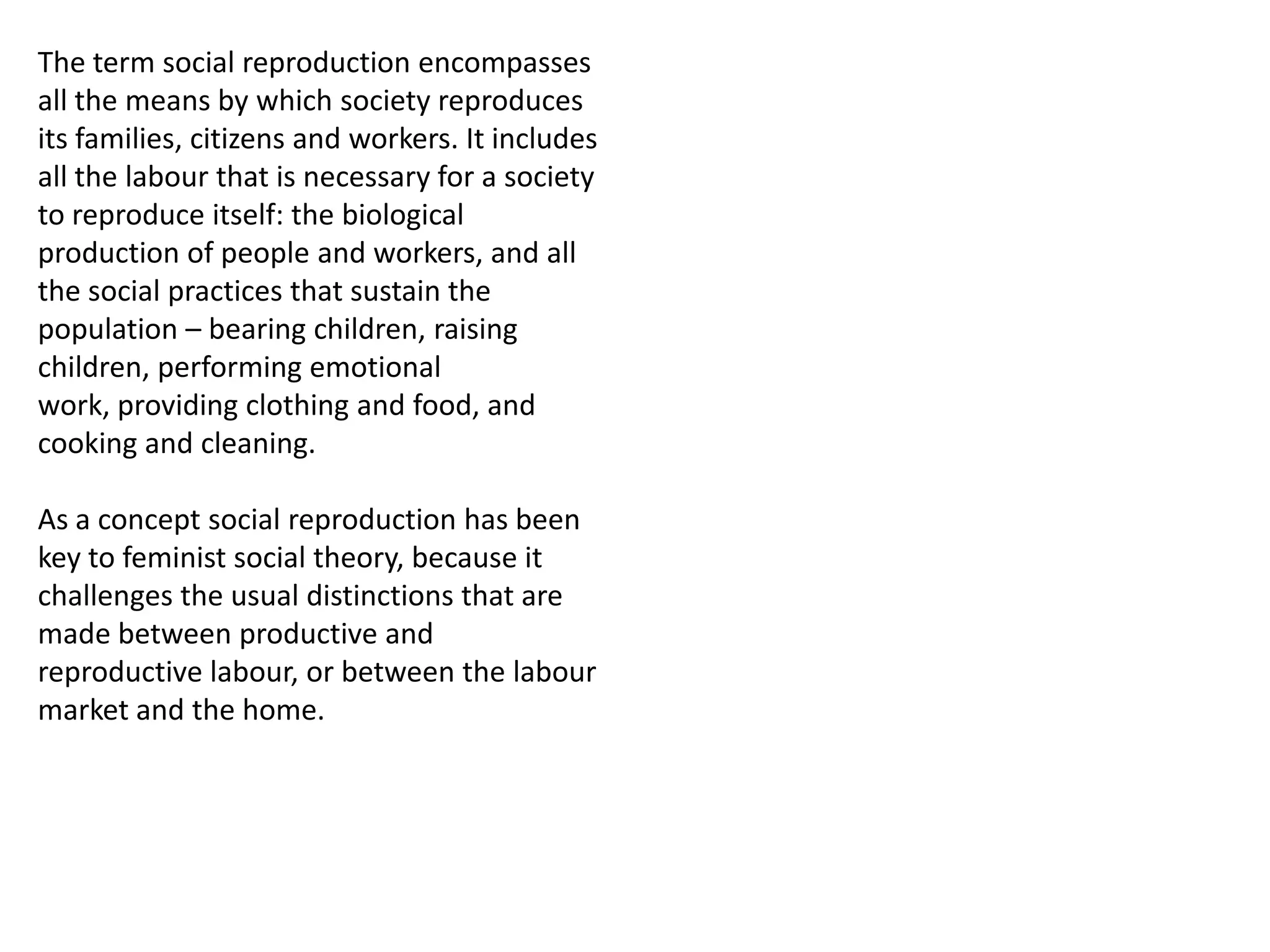 The term social reproduction encompasses
all the means by which society reproduces
its families, citizens and workers. It includes
all the labour that is necessary for a society
to reproduce itself: the biological
production of people and workers, and all
the social practices that sustain the
population – bearing children, raising
children, performing emotional
work, providing clothing and food, and
cooking and cleaning.
As a concept social reproduction has been
key to feminist social theory, because it
challenges the usual distinctions that are
made between productive and
reproductive labour, or between the labour
market and the home.

 