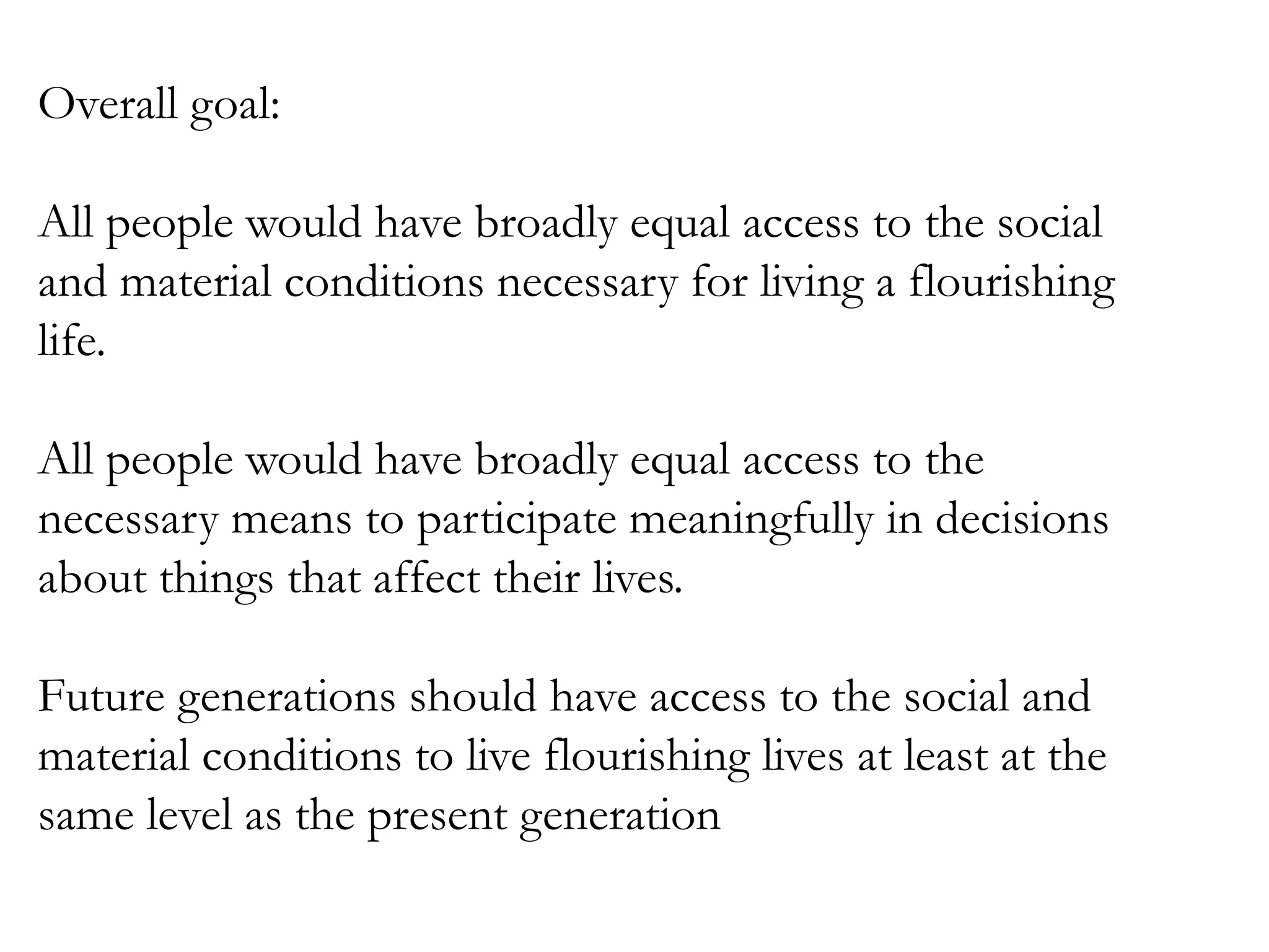 Overall goal:
All people would have broadly equal access to the social
and material conditions necessary for living a flourishing
life.
All people would have broadly equal access to the
necessary means to participate meaningfully in decisions
about things that affect their lives.
Future generations should have access to the social and
material conditions to live flourishing lives at least at the
same level as the present generation

 
