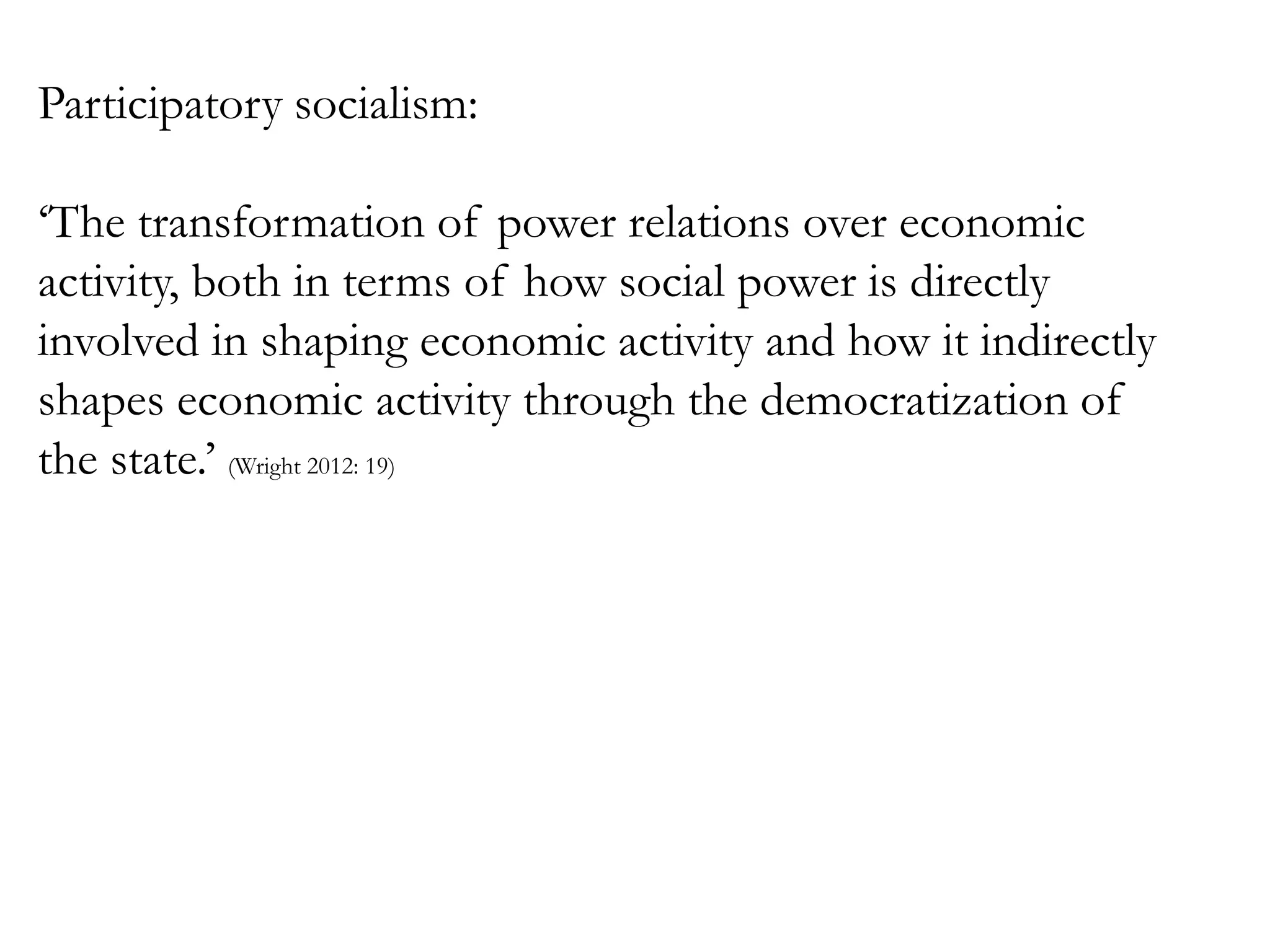 Participatory socialism:
‘The transformation of power relations over economic
activity, both in terms of how social power is directly
involved in shaping economic activity and how it indirectly
shapes economic activity through the democratization of
the state.’ (Wright 2012: 19)

 