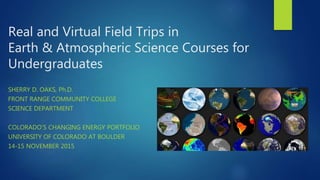 Real and Virtual Field Trips in
Earth & Atmospheric Science Courses for
Undergraduates
SHERRY D. OAKS, Ph.D.
FRONT RANGE C...