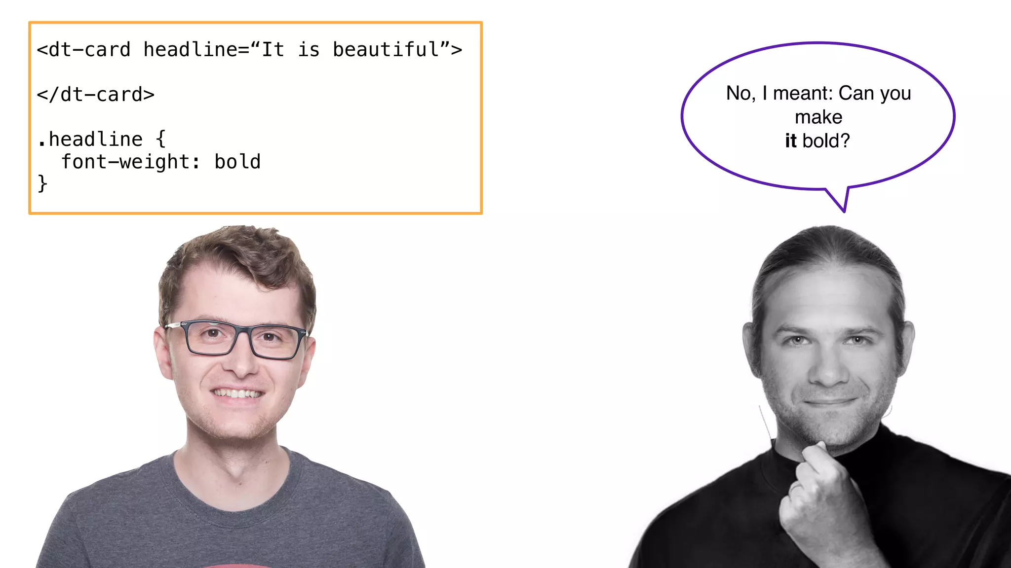 <dt-card headline=“It is beautiful”>
</dt-card>
.headline {
font-weight: bold
}
No, I meant: Can you
make  
it bold?
 