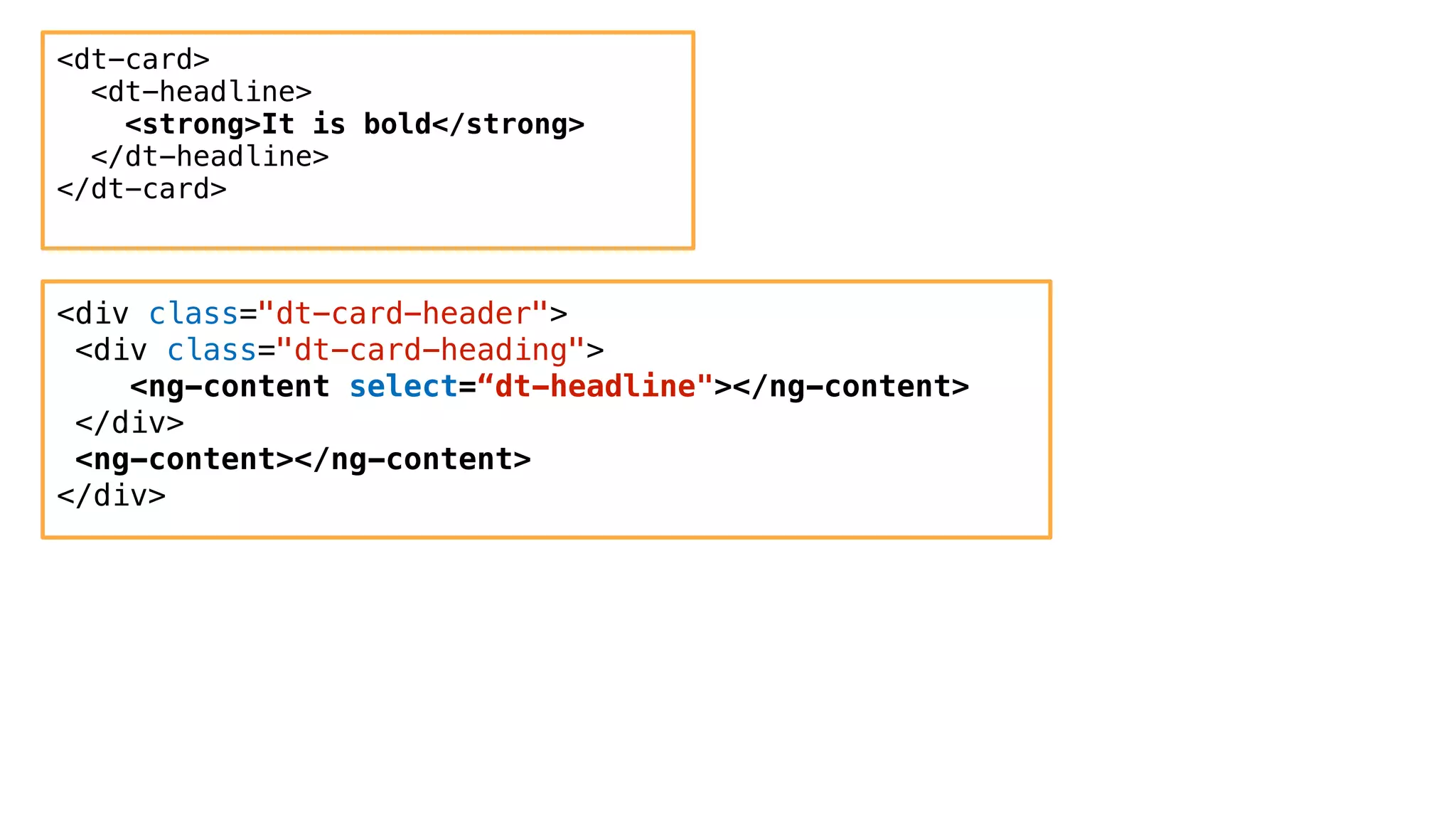 <dt-card>
<dt-headline>
<strong>It is bold</strong>
</dt-headline>
</dt-card>
<div class="dt-card-header">
<div class="dt-card-heading">
<ng-content select=“dt-headline"></ng-content>
</div>
<ng-content></ng-content>
</div>
 