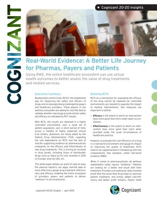 Real-World Evidence: A Better Life Journey
for Pharmas, Payers and Patients
Using RWE, the entire healthcare ecosystem can use actual
health outcomes to better assess the value of drug treatments
and related services.
Executive Summary
Randomized control trials (RCTs), the established
way for measuring the safety and efficacy of
drugs, are increasingly being challenged by payers
and healthcare providers. These players in the
wellness ecosystem are asking for real-life data to
validate whether new drugs provide similar safety
and efficacy as indicated by RCT results.
With RCTs, the results are obtained in a highly
controlled environment, over a small set of
patient population, over a short period of time,
across a handful of highly dispersed clinical
trial centers. Questions are being asked by the
Federal Drug Administration (FDA) regarding
the sole dependence on RCTs and the lack of
real-life supporting evidence by pharmaceuticals
companies on the efficacy and effectiveness of
new drug treatments. This is driving an increase
in drug recalls, including those of blockbuster
drugs such as Xigris by Eli Lilly, Avandia in 2010
(in Europe, only) by GSK, etc.
This white paper details our point of view on ways
the pharma industry can apply real-life data to
more effectively gauge drug treatment effective-
ness and efficacy, enabling the entire ecosystem
of providers, payers and patients to deliver
“wellness” to all constituents.
Defining RCTs
RCTs as a mechanism for evaluating the efficacy
of the drug cannot be replaced (as controlled
environments are needed to separate the impact
of medical interventions). Two measures are
important to define:
•	Efficacy is the extent to which an intervention
does more good than harm under ideal circum-
stances.
•	Effectiveness is the extent to which an inter-
vention does more good than harm when
provided under the usual circumstances of
healthcare practice.
However, to evaluate the cost-efficiency of a drug
in a real-world environment and gauge its impact
on improving the quality of healthcare, RCTs
need to be supplemented or followed up with the
comparatively new standard, called real-world
evidence (RWE).
When it comes to pharmaceuticals, all wellness
stakeholders today require “evidence.” Patients
are looking for a better end result with their
treatment. Providers are looking for data-oriented
proof that the prescribed drug helps to optimize
patient treatment, and brings added cost-effi-
ciency and better profit margins. Payers (both
cognizant 20-20 insights | april 2015
• Cognizant 20-20 Insights
 