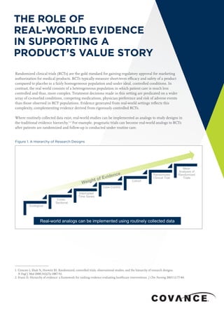 THE ROLE OF
REAL-WORLD EVIDENCE
IN SUPPORTING A
PRODUCT’S VALUE STORY
1. Concato J, Shah N, Horwitz RI. Randomized, controlled trials, observational studies, and the hierarchy of research designs.
N Engl J Med 2000;342(25):1887-92.
2. Evans D, Hierarchy of evidence: a framework for ranking evidence evaluating healthcare interventions. J Clin Nursing 2003;12:77-84.
Randomized clinical trials (RCTs) are the gold standard for gaining regulatory approval for marketing
authorization for medical products. RCTs typically measure short-term efficacy and safety of a product
compared to placebo in a fairly homogeneous population and under ideal, controlled conditions. In
contrast, the real world consists of a heterogeneous population in which patient care is much less
controlled and thus, more complex. Treatment decisions made in this setting are predicated on a wider
array of co-morbid conditions, competing medications, physician preference and risk of adverse events
than those observed in RCT populations. Evidence generated from real-world settings reflects this
complexity, complementing evidence derived from rigorously controlled RCTs.
Where routinely collected data exist, real-world studies can be implemented as analogs to study designs in
the traditional evidence hierarchy.1,2
For example, pragmatic trials can become real-world analogs to RCTs
after patients are randomized and follow-up is conducted under routine care.
Figure 1. A Hierarchy of Research Designs
Ecological
Cross-
Sectional
Interrupted
Time Series
Case-Control
Cohort
Randomized
Clinical Trial
Meta-
Analyses of
Randomized
Trials
Real-world analogs can be implemented using routinely collected data
 