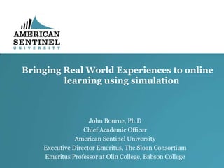 Bringing Real World Experiences to online
learning using simulation

John Bourne, Ph.D
Chief Academic Officer
American Sentinel University
Executive Director Emeritus, The Sloan Consortium
Emeritus Professor at Olin College, Babson College

 