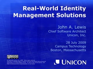 Real-World Identity
           Management Solutions

                                                                                     John A. Lewis
                                                                                Chief Software Architect
                                                                                            Unicon, Inc.

                                                                                          28 July 2009
                                                                                   Campus Technology
                                                                                 Boston, Massachusetts


© Copyright Unicon, Inc., 2009. Some rights reserved.
This work is licensed under a Creative Commons Attribution-Noncommercial-
Share Alike 3.0 United States License. To view a copy of this license, visit:
http://creativecommons.org/licenses/by-nc-sa/3.0/us/
 