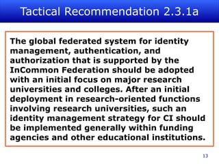 Tactical Recommendation 2.3.1a

The global federated system for identity
management, authentication, and
authorization that is supported by the
InCommon Federation should be adopted
with an initial focus on major research
universities and colleges. After an initial
deployment in research-oriented functions
involving research universities, such an
identity management strategy for CI should
be implemented generally within funding
agencies and other educational institutions.

                                           13
 