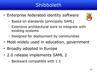 Shibboleth
●
    Enterprise federated identity software
    –   Based on standards (principally SAML)
    –   Extensive architectural work to integrate with
        existing systems
    –   Designed for deployment by communities
●
    Most widely used in education, government
●
    Broadly adopted in Europe
●
    2.0 release implements SAML 2
    –   Backward compatible with 1.3

                                                         21
 