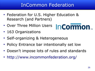 InCommon Federation
●
    Federation for U.S. Higher Education &
    Research (and Partners)
●
    Over Three Million Users
●
    163 Organizations
●
    Self-organizing & Heterogeneous
●
    Policy Entrance bar intentionally set low
●
    Doesn’t impose lots of rules and standards
●
    http://www.incommonfederation.org/

                                                 26
 