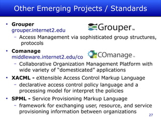 Other Emerging Projects / Standards
●
    Grouper
    grouper.internet2.edu
     – Access Management via sophisticated group structures,
        protocols
●
    Comanage
    middleware.internet2.edu/co
     – Collaborative Organization Management Platform with
       wide variety of “domesticated” applications
●
    XACML - eXtensible Access Control Markup Language
     – declarative access control policy language and a
       processing model for interpret the policies
●
    SPML - Service Provisioning Markup Language
     – framework for exchanging user, resource, and service
       provisioning information between organizations
                                                          27
 