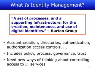 What Is Identity Management?

      “A set of processes, and a
      supporting infrastructure, for the
      creation, maintenance, and use of
      digital identities.” – Burton Group


●
    Account creation, directories, authentication,
    authorization access controls, ...
●
    Includes policy, process, governance, trust
●
    Need new ways of thinking about controlling
    access to IT services
                                                  3
 