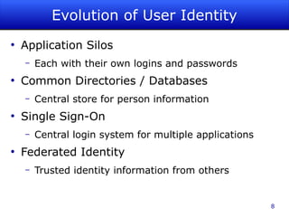 Evolution of User Identity
●
    Application Silos
    –   Each with their own logins and passwords
●
    Common Directories / Databases
    –   Central store for person information
●
    Single Sign-On
    –   Central login system for multiple applications
●
    Federated Identity
    –   Trusted identity information from others


                                                         8
 