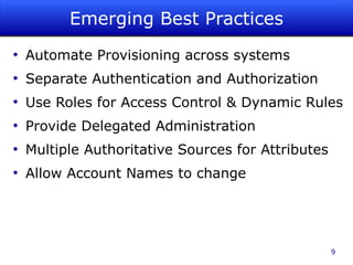 Emerging Best Practices
●
    Automate Provisioning across systems
●
    Separate Authentication and Authorization
●
    Use Roles for Access Control & Dynamic Rules
●
    Provide Delegated Administration
●
    Multiple Authoritative Sources for Attributes
●
    Allow Account Names to change




                                                    9
 