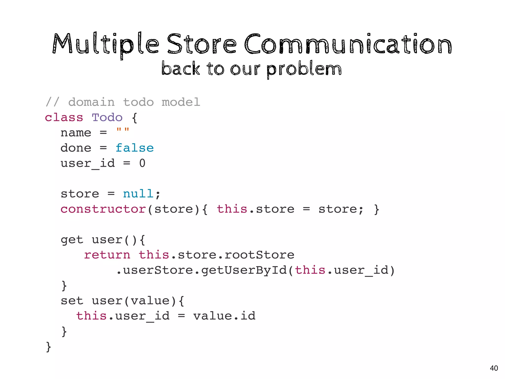 Multiple Store CommunicationMultiple Store Communication
back to our problemback to our problem
// domain todo model
class Todo {
name = ""
done = false
user_id = 0
store = null;
constructor(store){ this.store = store; }
get user(){
return this.store.rootStore
.userStore.getUserById(this.user_id)
}
set user(value){
this.user_id = value.id
}
}
40
 