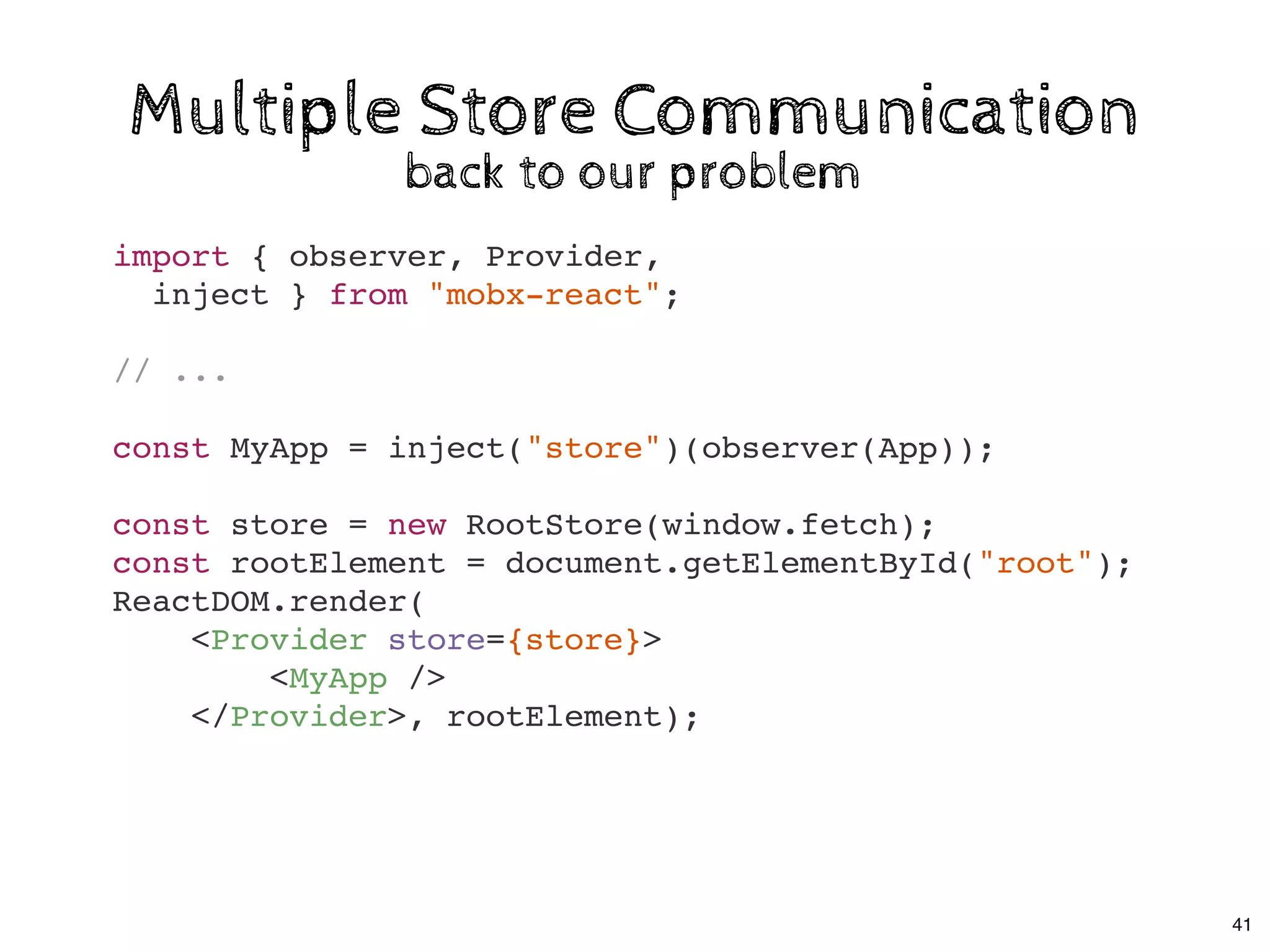 Multiple Store CommunicationMultiple Store Communication
back to our problemback to our problem
import { observer, Provider,
inject } from "mobx-react";
// ...
const MyApp = inject("store")(observer(App));
const store = new RootStore(window.fetch);
const rootElement = document.getElementById("root");
ReactDOM.render(
<Provider store={store}>
<MyApp />
</Provider>, rootElement);
41
 