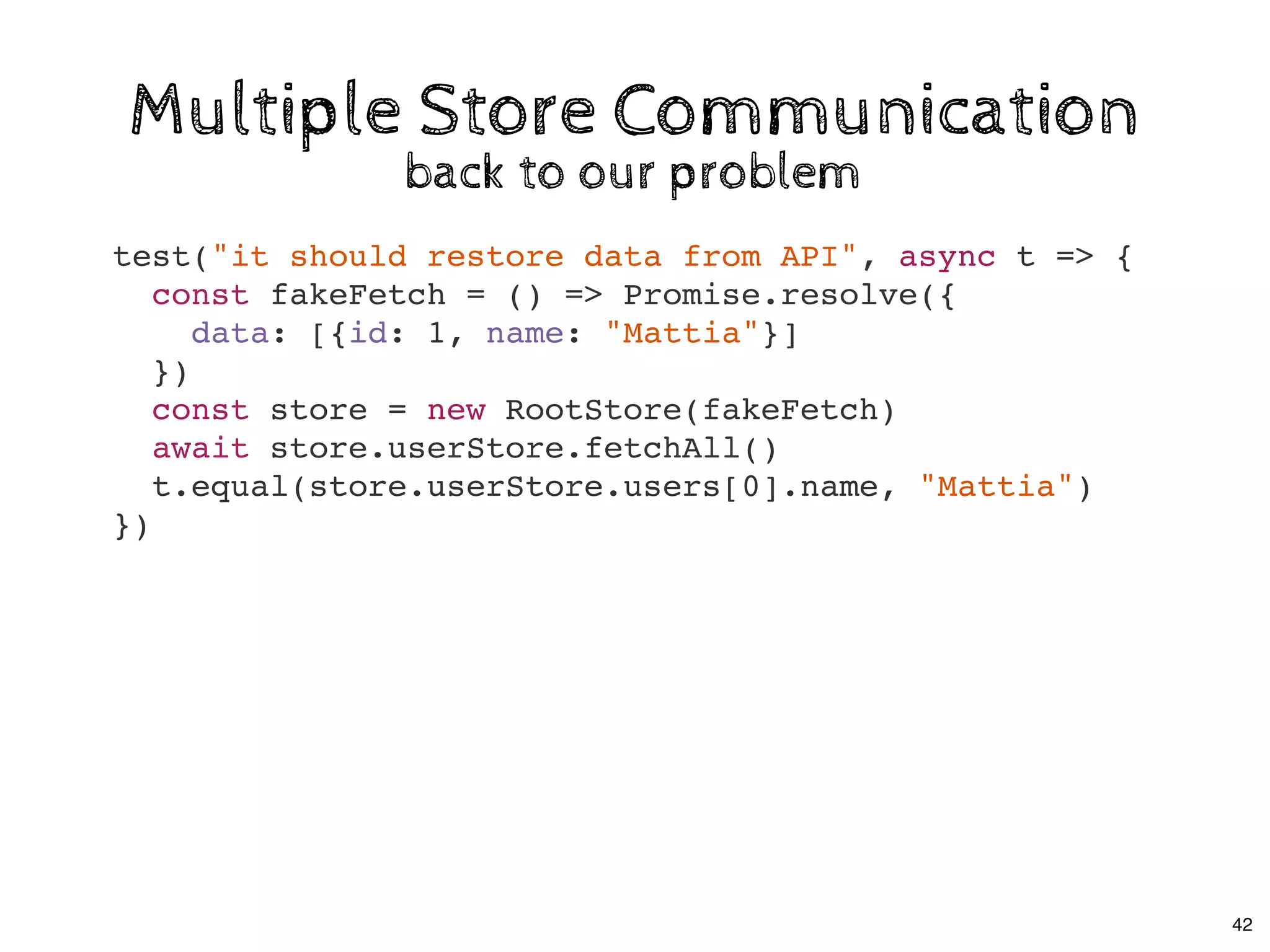 Multiple Store CommunicationMultiple Store Communication
back to our problemback to our problem
test("it should restore data from API", async t => {
const fakeFetch = () => Promise.resolve({
data: [{id: 1, name: "Mattia"}]
})
const store = new RootStore(fakeFetch)
await store.userStore.fetchAll()
t.equal(store.userStore.users[0].name, "Mattia")
})
42
 