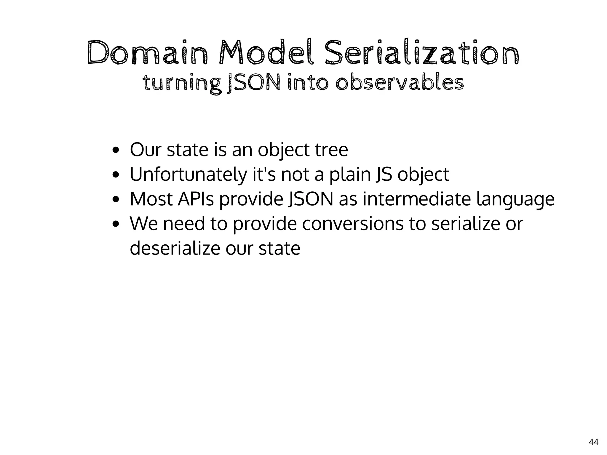 Domain Model SerializationDomain Model Serialization
turning JSON into observablesturning JSON into observables
Our state is an object tree
Unfortunately it's not a plain JS object
Most APIs provide JSON as intermediate language
We need to provide conversions to serialize or
deserialize our state
44
 