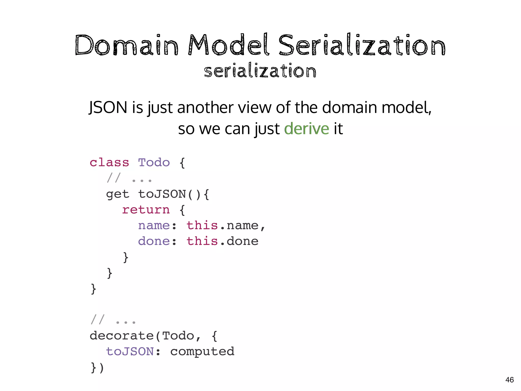 Domain Model SerializationDomain Model Serialization
serializationserialization
class Todo {
// ...
get toJSON(){
return {
name: this.name,
done: this.done
}
}
}
// ...
decorate(Todo, {
toJSON: computed
})
JSON is just another view of the domain model,
so we can just derive itderive
46
 