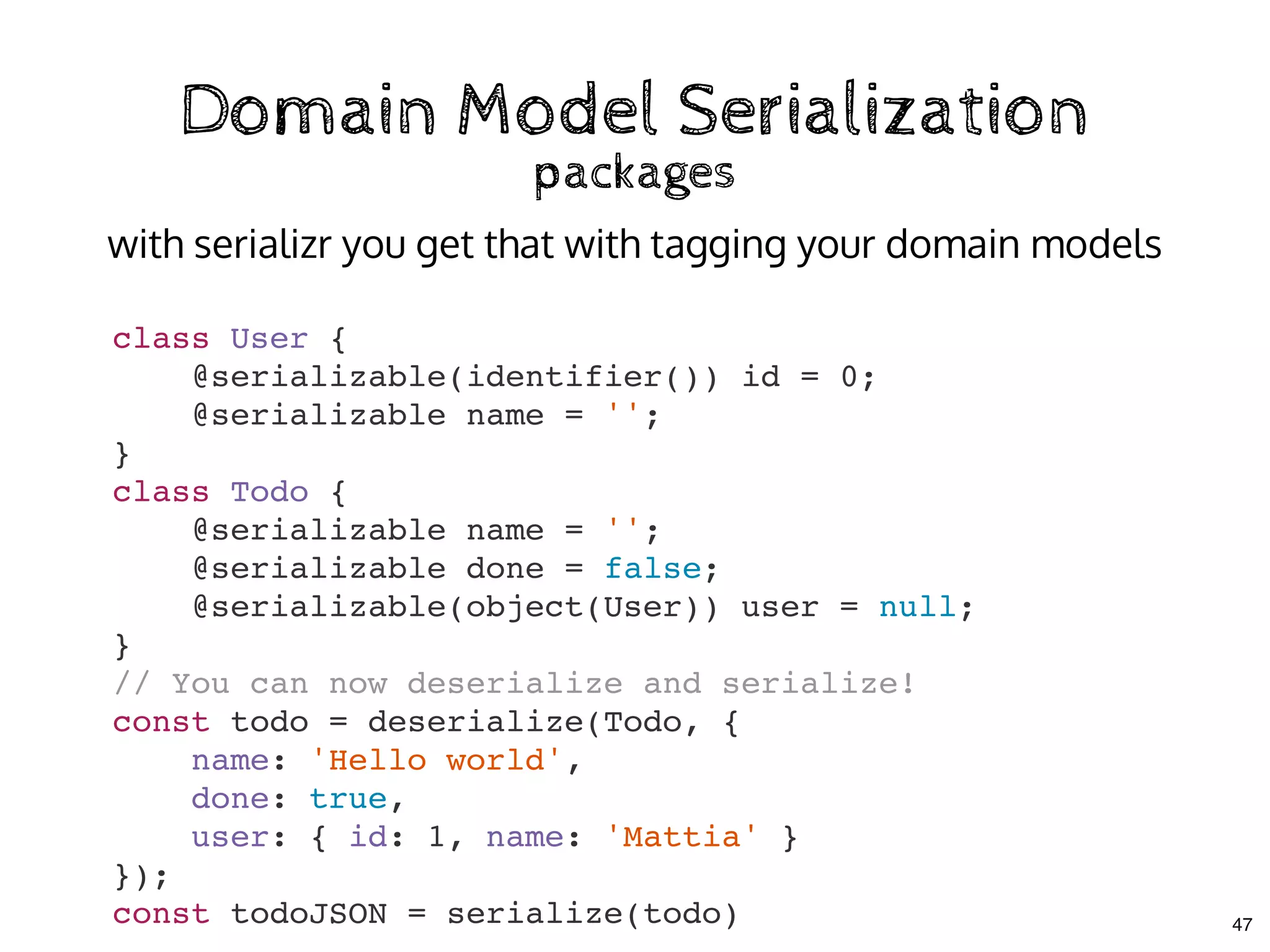 Domain Model SerializationDomain Model Serialization
packagespackages
class User {
@serializable(identifier()) id = 0;
@serializable name = '';
}
class Todo {
@serializable name = '';
@serializable done = false;
@serializable(object(User)) user = null;
}
// You can now deserialize and serialize!
const todo = deserialize(Todo, {
name: 'Hello world',
done: true,
user: { id: 1, name: 'Mattia' }
});
const todoJSON = serialize(todo)
with serializr you get that with tagging your domain models
47
 
