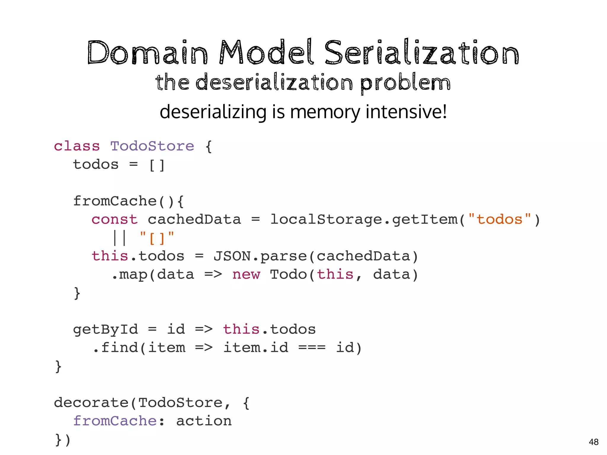 Domain Model SerializationDomain Model Serialization
the deserialization problemthe deserialization problem
class TodoStore {
todos = []
fromCache(){
const cachedData = localStorage.getItem("todos")
|| "[]"
this.todos = JSON.parse(cachedData)
.map(data => new Todo(this, data)
}
getById = id => this.todos
.find(item => item.id === id)
}
decorate(TodoStore, {
fromCache: action
})
deserializing is memory intensive!
48
 